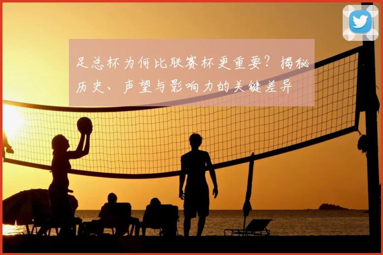足总杯为何比联赛杯更重要？揭秘历史、声望与影响力的关键差异