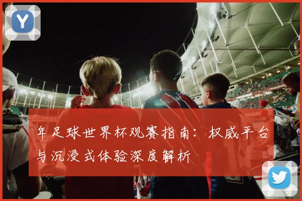 年足球世界杯观赛指南:权威平台与沉浸式体验深度解析