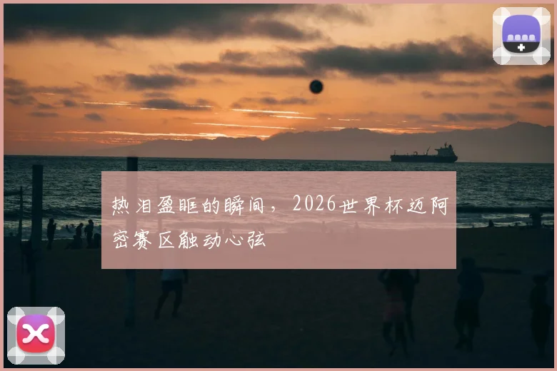 热泪盈眶的瞬间，2026世界杯迈阿密赛区触动心弦