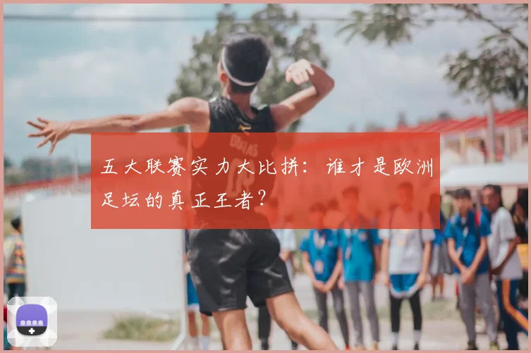五大联赛实力大比拼：谁才是欧洲足坛的真正王者？