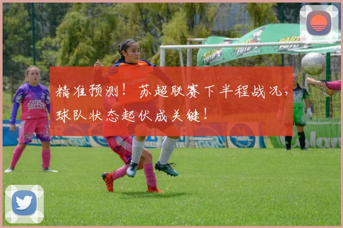 精准预测！苏超联赛下半程战况，球队状态起伏成关键！
